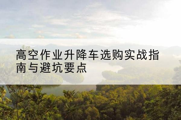江永升降车怎么选-高空作业升降车选购实战指南与避坑要点