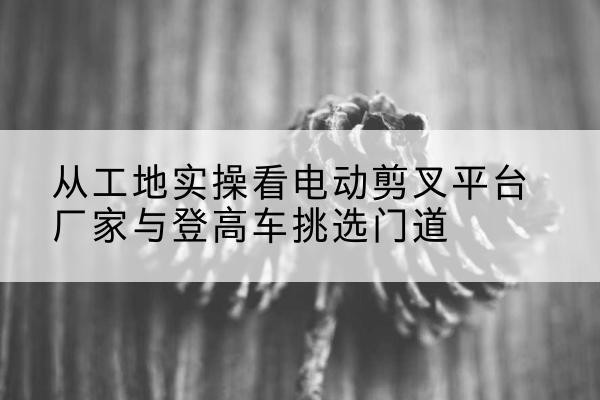江永电动剪叉升降平台厂家-从工地实操看电动剪叉平台厂家与登高车挑选门道