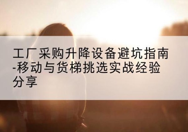 江永移动式升降机怎么选-工厂采购升降设备避坑指南-移动与货梯挑选实战经验分享
