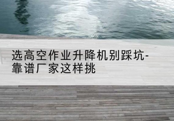 江永剪叉式升降机厂家-选高空作业升降机别踩坑-靠谱厂家这样挑