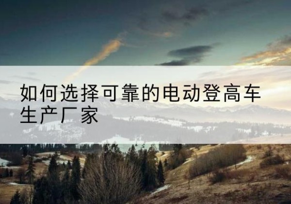 江永电动登高车厂家-如何选择可靠的电动登高车生产厂家