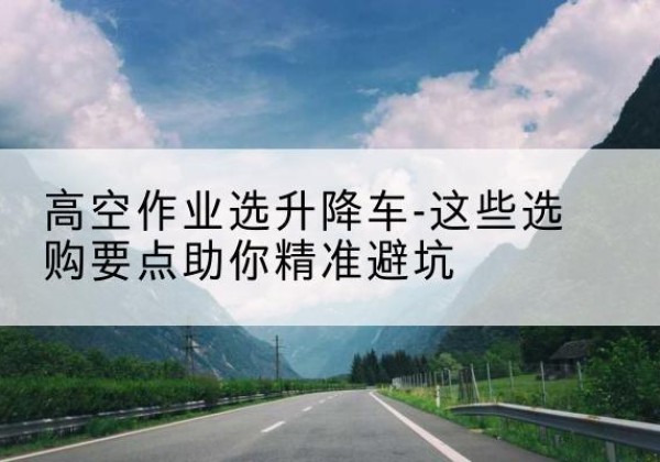 江永升降车厂家-高空作业选升降车-这些选购要点助你*避坑