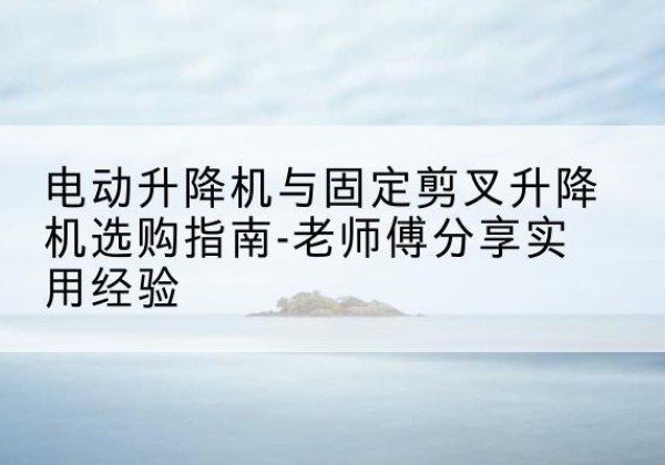 江永电动升降机怎么选-电动升降机与固定剪叉升降机选购指南-老师傅分享实用经验