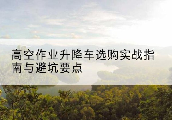 江永升降车怎么选-高空作业升降车选购实战指南与避坑要点
