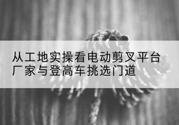 江永电动剪叉升降平台厂家-从工地实操看电动剪叉平台厂家与登高车挑选门道