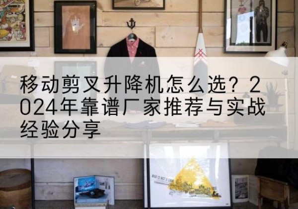 江永升降平台厂家推荐-移动剪叉升降机怎么选？2024年靠谱厂家推荐与实战经验分享